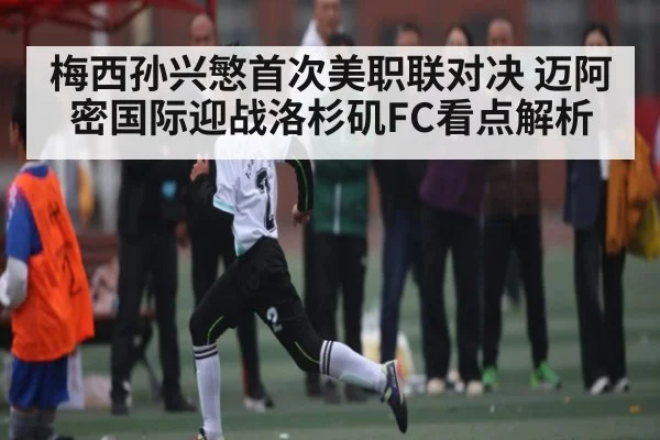 梅西孙兴慜首次美职联对决 迈阿密国际迎战洛杉矶FC看点解析