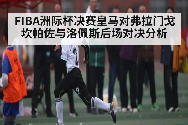 FIBA洲际杯决赛皇马对弗拉门戈坎帕佐与洛佩斯后场对决分析