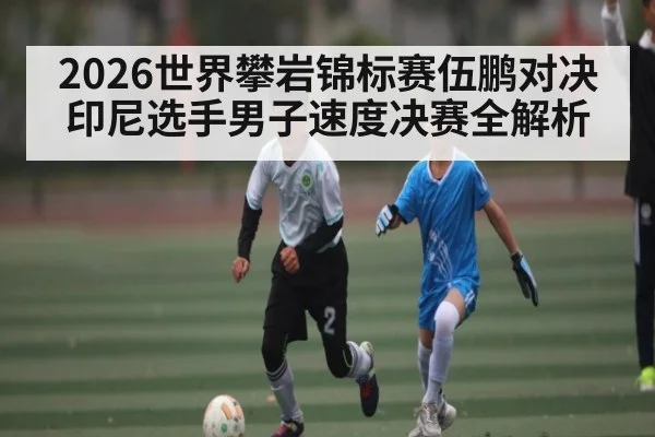 2026世界攀岩锦标赛伍鹏对决印尼选手男子速度决赛全解析
