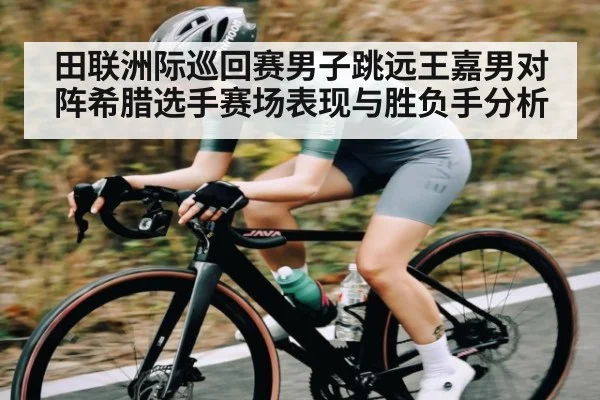 田联洲际巡回赛男子跳远王嘉男对阵希腊选手赛场表现与胜负手分析