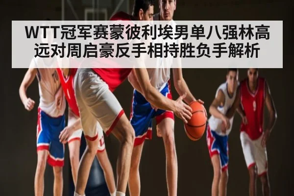 WTT冠军赛蒙彼利埃男单八强林高远对周启豪反手相持胜负手解析
